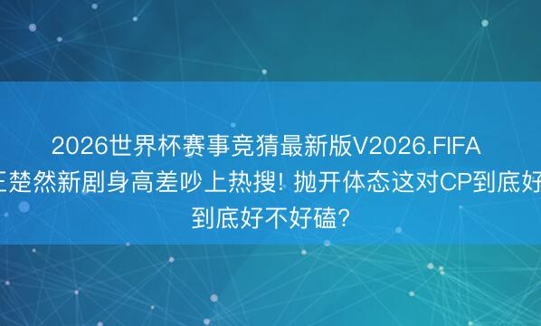 2026世界杯赛事竞猜最新版V2026.FIFA 檀健次王楚然新剧身高差吵上热搜! 抛开体态这对CP到底好不好磕?