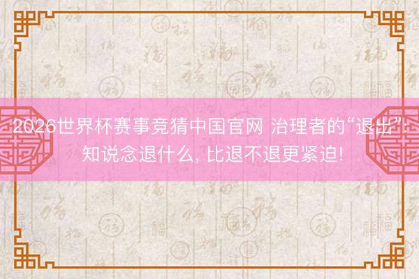 2026世界杯赛事竞猜中国官网 治理者的“退出”: 知说念退什么， 比退不退更紧迫!