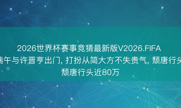 2026世界杯赛事竞猜最新版V2026.FIFA 李嘉欣端午与许晋亨出门, 打扮从简大方不失贵气, 颓唐行头近80万