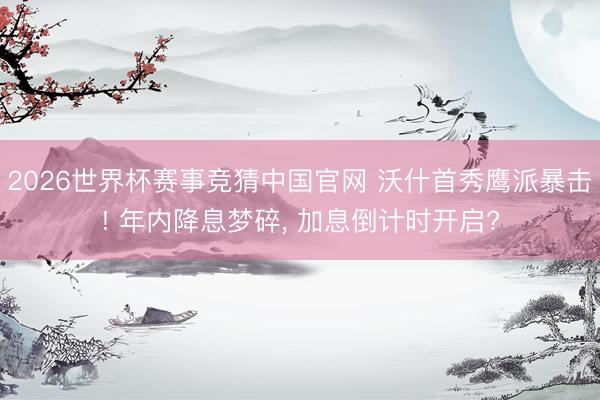 2026世界杯赛事竞猜中国官网 沃什首秀鹰派暴击! 年内降息梦碎， 加息倒计时开启?